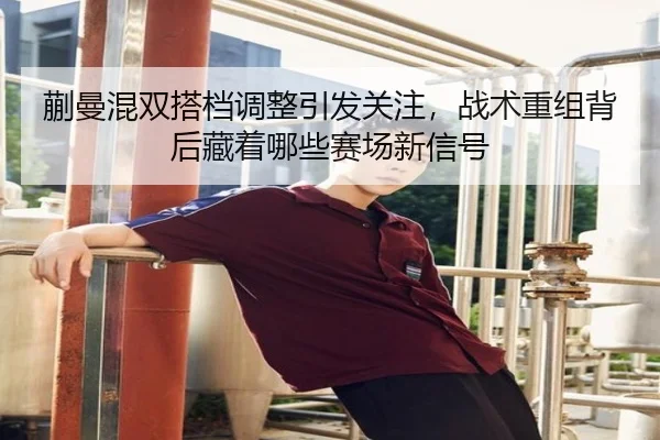 蒯曼混双搭档调整引发关注，战术重组背后藏着哪些赛场新信号